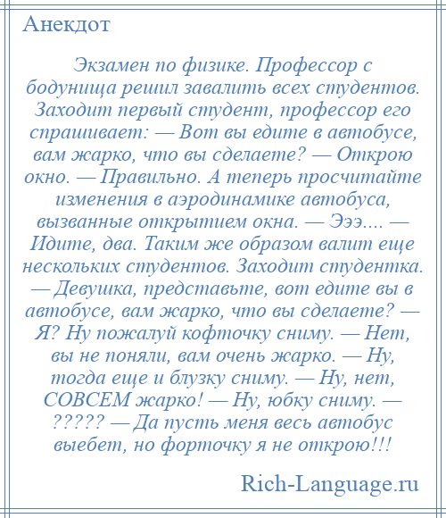 
    Экзамен по физике. Профессор с бодунища решил завалить всех студентов. Заходит первый студент, профессор его спрашивает: — Вот вы едите в автобусе, вам жарко, что вы сделаете? — Открою окно. — Правильно. А теперь просчитайте изменения в аэродинамике автобуса, вызванные открытием окна. — Эээ.... — Идите, два. Таким же образом валит еще нескольких студентов. Заходит студентка. — Девушка, представьте, вот едите вы в автобусе, вам жарко, что вы сделаете? — Я? Ну пожалуй кофточку сниму. — Нет, вы не поняли, вам очень жарко. — Ну, тогда еще и блузку сниму. — Ну, нет, СОВСЕМ жарко! — Ну, юбку сниму. — ????? — Да пусть меня весь автобус выебет, но форточку я не открою!!!