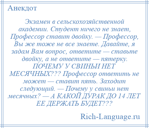 
    Экзамен в сельскохозяйственной академии. Студент ничего не знает, Профессор ставит двойку. — Профессор, Вы же тоже не все знаете. Давайте, я задам Вам вопрос, ответите — ставьте двойку, а не ответите — пятерку. ПОЧЕМУ У СВИНЬИ НЕТ МЕСЯЧНЫХ??? Профессор ответить не может — ставит пять. Заходит следующий. — Почему у свиньи нет месячных? — А КАКОЙ ДУРАК ДО 14 ЛЕТ ЕЕ ДЕРЖАТЬ БУДЕТ???