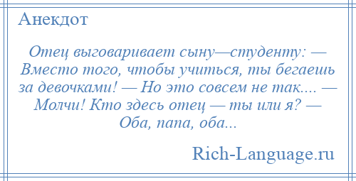 
    Отец выговаривает сыну—студенту: — Вместо того, чтобы учиться, ты бегаешь за девочками! — Но это совсем не так.... — Молчи! Кто здесь отец — ты или я? — Оба, папа, оба...