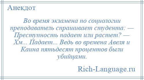 
    Во время экзамена по социологии преподаватель спрашивает студента: — Преступность падает или растет? — Хм... Падает... Ведь во времена Авеля и Каина пятьдесят процентов были убийцами.