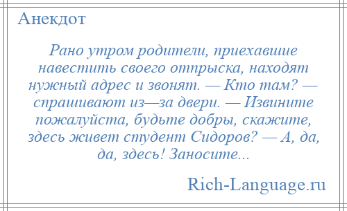 
    Рано утром родители, приехавшие навестить своего отпрыска, находят нужный адрес и звонят. — Кто там? — спрашивают из—за двери. — Извините пожалуйста, будьте добры, скажите, здесь живет студент Сидоров? — А, да, да, здесь! Заносите...