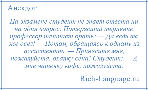 
    На экзамене студент не знает ответа ни на один вопрос. Потерявший терпение профессор начинает орать: — Да ведь вы же осел! — Потом, обращаясь к одному из ассистентов. — Принесите мне, пожалуйста, охапку сена! Студент: — А мне чашечку кофе, пожалуйста.
