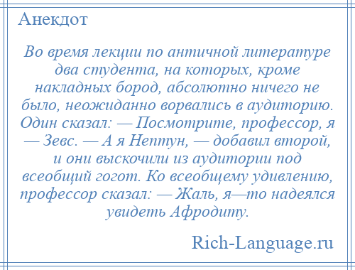 
    Во время лекции по античной литературе два студента, на которых, кроме накладных бород, абсолютно ничего не было, неожиданно ворвались в аудиторию. Один сказал: — Посмотрите, профессор, я — Зевс. — А я Нептун, — добавил второй, и они выскочили из аудитории под всеобщий гогот. Ко всеобщему удивлению, профессор сказал: — Жаль, я—то надеялся увидеть Афродиту.