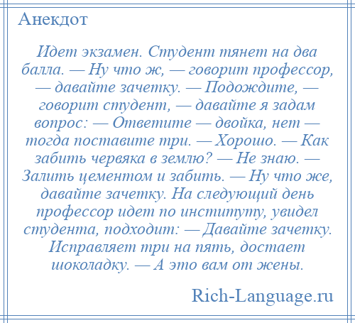 
    Идет экзамен. Студент тянет на два балла. — Ну что ж, — говорит профессор, — давайте зачетку. — Подождите, — говорит студент, — давайте я задам вопрос: — Ответите — двойка, нет — тогда поставите три. — Хорошо. — Как забить червяка в землю? — Не знаю. — Залить цементом и забить. — Ну что же, давайте зачетку. На следующий день профессор идет по институту, увидел студента, подходит: — Давайте зачетку. Исправляет три на пять, достает шоколадку. — А это вам от жены.