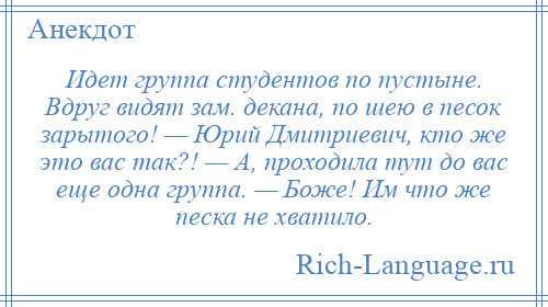
    Идет группа студентов по пустыне. Вдруг видят зам. декана, по шею в песок зарытого! — Юрий Дмитриевич, кто же это вас так?! — А, проходила тут до вас еще одна группа. — Боже! Им что же песка не хватило.