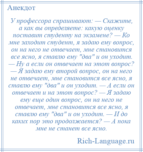 
    У профессора спрашивают: — Скажите, а как вы определяете: какую оценку поставит студенту на экзамене? — Ко мне заходит студент, я задаю ему вопрос, он на него не отвечает, мне становится все ясно, я ставлю ему два и он уходит. — Ну а если он отвечает на этот вопрос? — Я задаю ему второй вопрос, он на него не отвечает, мне становится все ясно, я ставлю ему два и он уходит. — А если он отвечает и на этот вопрос? — Я задаю ему еще один вопрос, он на него не отвечает, мне становится все ясно, я ставлю ему два и он уходит. — И до каких пор это продолжается? — А пока мне не станет все ясно.