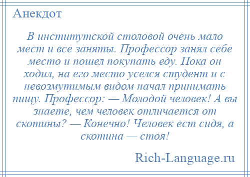 
    В институтской столовой очень мало мест и все заняты. Профессор занял себе место и пошел покупать еду. Пока он ходил, на его место уселся студент и с невозмутимым видом начал принимать пищу. Профессор: — Молодой человек! А вы знаете, чем человек отличается от скотины? — Конечно! Человек ест сидя, а скотина — стоя!