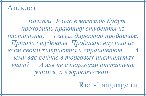 
    — Коллеги! У нас в магазине будут проходить практику студенты из института, — сказал директор продавцам. Пришли студенты. Продавцы научили их всем своим хитростям и спрашивают: — А чему вас сейчас в торговых институтах учат? — А мы не в торговом институте учимся, а в юридическом!