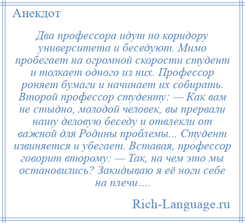 
    Два профессора идут по коридору университета и беседуют. Мимо пробегает на огромной скорости студент и толкает одного из них. Профессор роняет бумаги и начинает их собирать. Второй профессор студенту: — Как вам не стыдно, молодой человек, вы прервали нашу деловую беседу и отвлекли от важной для Родины проблемы... Студент извиняется и убегает. Вставая, профессор говорит второму: — Так, на чем это мы остановились? Закидываю я её ноги себе на плечи….