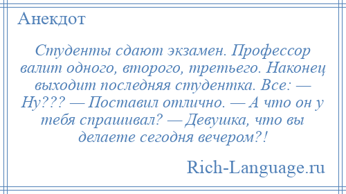 
    Студенты сдают экзамен. Профессор валит одного, второго, третьего. Наконец выходит последняя студентка. Все: — Ну??? — Поставил отлично. — А что он у тебя спрашивал? — Девушка, что вы делаете сегодня вечером?!