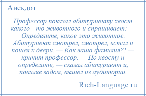 
    Профессор показал абитуриенту хвост какого—то животного и спрашивает: — Определите, какое это животное. Абитуриент смотрел, смотрел, встал и пошел к двери. — Как ваша фамилия?! — кричит профессор. — По хвосту и определите, — сказал абитуриент и, повиляв задом, вышел из аудитории.