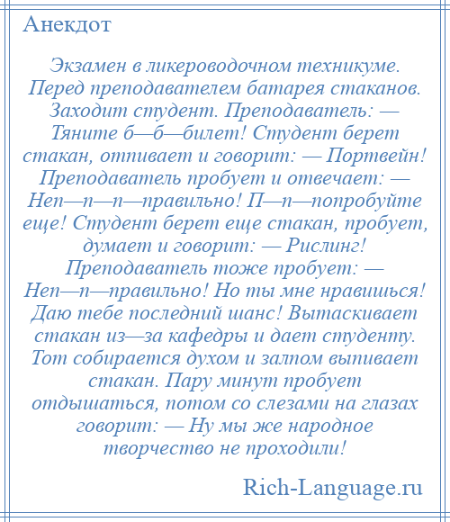 
    Экзамен в ликероводочном техникуме. Перед преподавателем батарея стаканов. Заходит студент. Преподаватель: — Тяните б—б—билет! Студент берет стакан, отпивает и говорит: — Портвейн! Преподаватель пробует и отвечает: — Неп—п—п—правильно! П—п—попробуйте еще! Студент берет еще стакан, пробует, думает и говорит: — Рислинг! Преподаватель тоже пробует: — Неп—п—правильно! Но ты мне нравишься! Даю тебе последний шанс! Вытаскивает стакан из—за кафедры и дает студенту. Тот собирается духом и залпом выпивает стакан. Пару минут пробует отдышаться, потом со слезами на глазах говорит: — Ну мы же народное творчество не проходили!