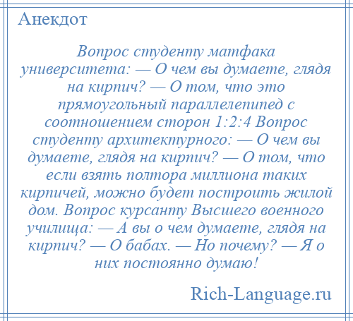 
    Вопрос студенту матфака университета: — О чем вы думаете, глядя на кирпич? — О том, что это прямоугольный параллелепипед с соотношением сторон 1:2:4 Вопрос студенту архитектурного: — О чем вы думаете, глядя на кирпич? — О том, что если взять полтора миллиона таких кирпичей, можно будет построить жилой дом. Вопрос курсанту Высшего военного училища: — А вы о чем думаете, глядя на кирпич? — О бабах. — Но почему? — Я о них постоянно думаю!