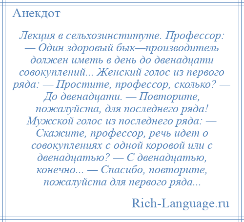 
    Лекция в сельхозинституте. Профессор: — Один здоровый бык—производитель должен иметь в день до двенадцати совокуплений... Женский голос из первого ряда: — Простите, профессор, сколько? — До двенадцати. — Повторите, пожалуйста, для последнего ряда! Мужской голос из последнего ряда: — Скажите, профессор, речь идет о совокуплениях с одной коровой или с двенадцатью? — С двенадцатью, конечно... — Спасибо, повторите, пожалуйста для первого ряда...