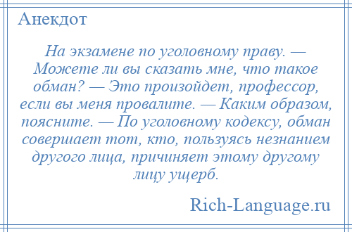 
    Hа экзамене по уголовному праву. — Можете ли вы сказать мне, что такое обман? — Это произойдет, профессор, если вы меня провалите. — Каким образом, поясните. — По уголовному кодексу, обман совершает тот, кто, пользуясь незнанием другого лица, причиняет этому другому лицу ущерб.