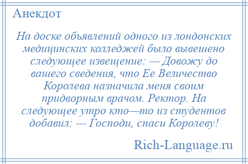 
    На доске объявлений одного из лондонских медицинских колледжей было вывешено следующее извещение: — Довожу до вашего сведения, что Ее Величество Королева назначила меня своим придворным врачом. Ректор. На следующее утро кто—то из студентов добавил: — Господи, спаси Королеву!