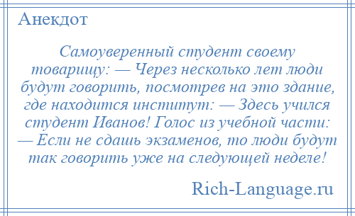 
    Самоуверенный студент своему товарищу: — Через несколько лет люди будут говорить, посмотрев на это здание, где находится институт: — Здесь учился студент Иванов! Голос из учебной части: — Если не сдашь экзаменов, то люди будут так говорить уже на следующей неделе!