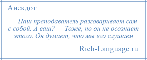 
    — Наш преподаватель разговаривает сам с собой. А ваш? — Тоже, но он не осознает этого. Он думает, что мы его слушаем