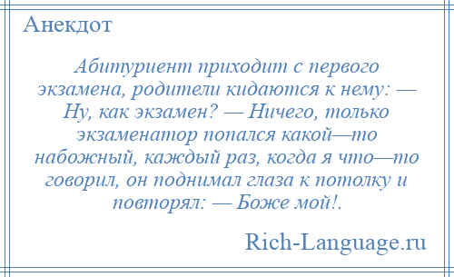 
    Абитуриент приходит с первого экзамена, родители кидаются к нему: — Ну, как экзамен? — Ничего, только экзаменатор попался какой—то набожный, каждый раз, когда я что—то говорил, он поднимал глаза к потолку и повторял: — Боже мой!.