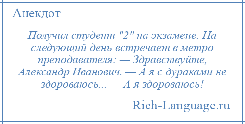 
    Получил студент 2 на экзамене. На следующий день встречает в метро преподавателя: — Здравствуйте, Александр Иванович. — А я с дураками не здороваюсь... — А я здороваюсь!
