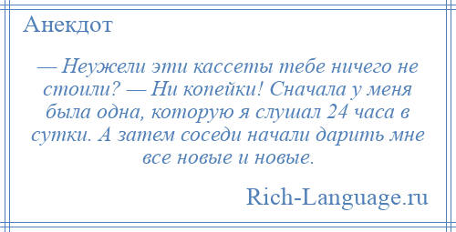 
    — Неужели эти кассеты тебе ничего не стоили? — Ни копейки! Сначала у меня была одна, которую я слушал 24 часа в сутки. А затем соседи начали дарить мне все новые и новые.