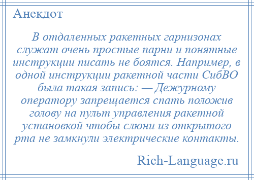
    В отдаленных ракетных гарнизонах служат очень простые парни и понятные инструкции писать не боятся. Например, в одной инструкции ракетной части СибВО была такая запись: — Дежурному оператору запрещается спать положив голову на пульт управления ракетной установкой чтобы слюни из открытого рта не замкнули электрические контакты.