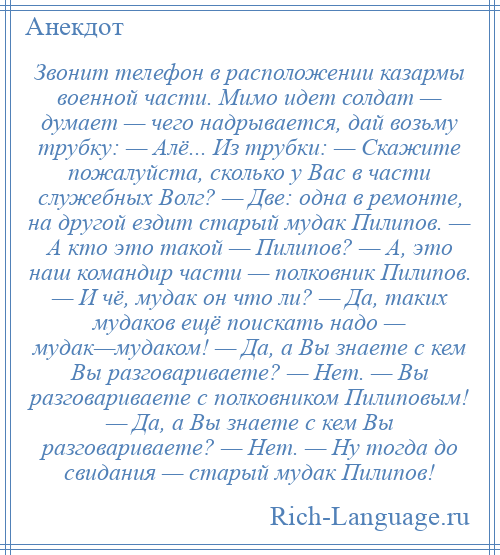 
    Звонит телефон в расположении казармы военной части. Мимо идет солдат — думает — чего надрывается, дай возьму трубку: — Алё... Из трубки: — Скажите пожалуйста, сколько у Вас в части служебных Волг? — Две: одна в ремонте, на другой ездит старый мудак Пилипов. — А кто это такой — Пилипов? — А, это наш командир части — полковник Пилипов. — И чё, мудак он что ли? — Да, таких мудаков ещё поискать надо — мудак—мудаком! — Да, а Вы знаете с кем Вы разговариваете? — Нет. — Вы разговариваете с полковником Пилиповым! — Да, а Вы знаете с кем Вы разговариваете? — Нет. — Ну тогда до свидания — старый мудак Пилипов!