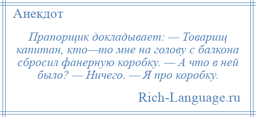 
    Прапорщик докладывает: — Товарищ капитан, кто—то мне на голову с балкона сбросил фанерную коробку. — А что в ней было? — Ничего. — Я про коробку.
