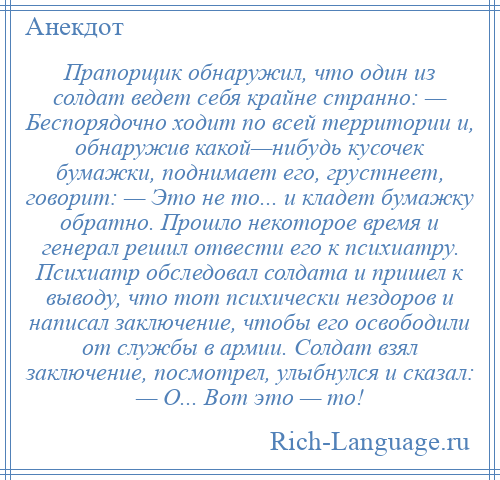 
    Прапорщик обнаружил, что один из солдат ведет себя крайне странно: — Беспорядочно ходит по всей территории и, обнаружив какой—нибудь кусочек бумажки, поднимает его, грустнеет, говорит: — Это не то... и кладет бумажку обратно. Прошло некоторое время и генерал решил отвести его к психиатру. Психиатр обследовал солдата и пришел к выводу, что тот психически нездоров и написал заключение, чтобы его освободили от службы в армии. Солдат взял заключение, посмотрел, улыбнулся и сказал: — О... Вот это — то!