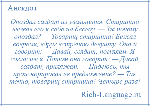 
    Опоздал солдат из увольнения. Старшина вызвал его к себе на беседу. — Ты почему опоздал? — Товарищ старшина! Бежал вовремя, вдруг встречаю девушку. Она и говорит: — Давай, солдат, погуляем. Я согласился. Потом она говорит: — Давай, солдат, приляжем. — Надеюсь, ты проигнорировал ее предложение? — Так точно, товарищ старшина! Четыре раза!