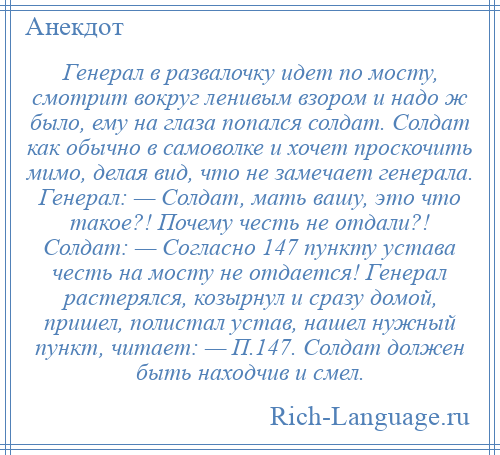 
    Генерал в pазвалочкy идет по мосту, смотрит вокруг ленивым взором и надо ж было, ему на глаза попался солдат. Солдат как обычно в самоволке и хочет проскочить мимо, делая вид, что не замечает генерала. Генерал: — Солдат, мать вашу, это что такое?! Почему честь не отдали?! Солдат: — Согласно 147 пункту устава честь на мосту не отдается! Генерал растерялся, козырнул и сразу домой, пришел, полистал устав, нашел нужный пункт, читает: — П.147. Солдат должен быть находчив и смел.