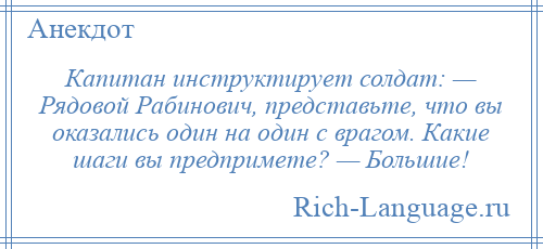 
    Капитан инструктирует солдат: — Рядовой Рабинович, представьте, что вы оказались один на один с врагом. Какие шаги вы предпримете? — Большие!