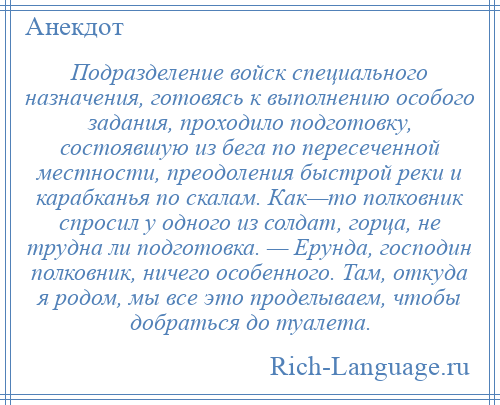 
    Подразделение войск специального назначения, готовясь к выполнению особого задания, проходило подготовку, состоявшую из бега по пересеченной местности, преодоления быстрой реки и карабканья по скалам. Как—то полковник спросил у одного из солдат, горца, не трудна ли подготовка. — Ерунда, господин полковник, ничего особенного. Там, откуда я родом, мы все это проделываем, чтобы добраться до туалета.