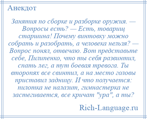 
    Занятия по сборке и разборке оружия. — Вопросы есть? — Есть, товарищ старшина! Почему винтовку можно собрать и разобрать, а человека нельзя? — Вопрос понял, отвечаю. Вот представьте себе, Пилипенко, что ты себя развинтил, спать лег, а тут боевая тревога. Ты второпях все свинтил, а на место головы приставил задницу. И что получается: пилотка не налазит, гимнастерка не застегивается, все кричат ура , а ты?