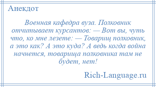 
    Военная кафедра вуза. Полковник отчитывает курсантов: — Вот вы, чуть что, ко мне лезете: — Товарищ полковник, а это как? А это куда? А ведь когда война начнется, товарища полковника там не будет, нет!