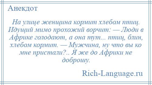 
    На улице женщина кормит хлебом птиц. Идущий мимо прохожий ворчит: — Люди в Африке голодают, а она тут... птиц, блин, хлебом кормит. — Мужчина, ну что вы ко мне пристали?.. Я же до Африки не доброшу.