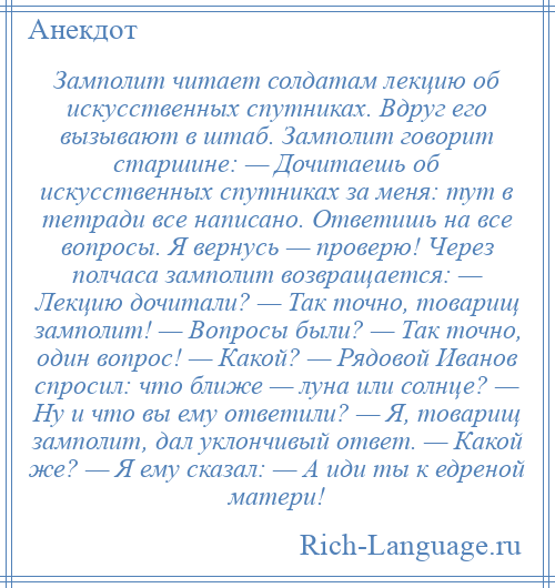 
    Замполит читает солдатам лекцию об искусственных спутниках. Вдруг его вызывают в штаб. Замполит говорит старшине: — Дочитаешь об искусственных спутниках за меня: тут в тетради все написано. Ответишь на все вопросы. Я вернусь — проверю! Через полчаса замполит возвращается: — Лекцию дочитали? — Так точно, товарищ замполит! — Вопросы были? — Так точно, один вопрос! — Какой? — Рядовой Иванов спросил: что ближе — луна или солнце? — Ну и что вы ему ответили? — Я, товарищ замполит, дал уклончивый ответ. — Какой же? — Я ему сказал: — А иди ты к едреной матери!