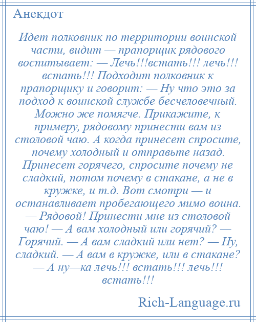 
    Идет полковник по территории воинской части, видит — прапорщик рядового воспитывает: — Лечь!!!встать!!! лечь!!! встать!!! Подходит полковник к прапорщику и говорит: — Ну что это за подход к воинской службе бесчеловечный. Можно же помягче. Прикажите, к примеру, рядовому принести вам из столовой чаю. А когда принесет спросите, почему холодный и отправьте назад. Принесет горячего, спросите почему не сладкий, потом почему в стакане, а не в кружке, и т.д. Вот смотри — и останавливает пробегающего мимо воина. — Рядовой! Принести мне из столовой чаю! — А вам холодный или горячий? — Горячий. — А вам сладкий или нет? — Ну, сладкий. — А вам в кружке, или в стакане? — А ну—ка лечь!!! встать!!! лечь!!! встать!!!