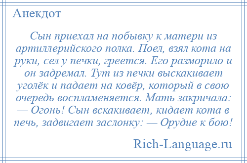 
    Сын приехал на побывку к матери из артиллерийского полка. Поел, взял кота на руки, сел у печки, греется. Его разморило и он задремал. Тут из печки выскакивает уголёк и падает на ковёр, который в свою очередь воспламеняется. Мать закричала: — Огонь! Сын вскакивает, кидает кота в печь, задвигает заслонку: — Орудие к бою!