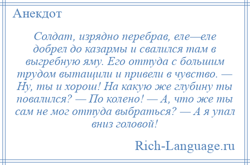 
    Солдат, изрядно перебpав, еле—еле добрел до казармы и свалился там в выгребную яму. Его оттуда с большим трудом вытащили и привели в чувство. — Hу, ты и хорош! Hа какую же глубину ты повалился? — По колено! — А, что же ты сам не мог оттуда выбраться? — А я упал вниз головой!