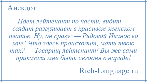 
    Идет лейтенант по части, видит — солдат разгуливает в красивом женском платье. Ну, он сразу: — Рядовой Иванов ко мне! Что здесь происходит, мать твою так? — Товарищ лейтенант! Вы же сами приказали мне быть сегодня в наряде!