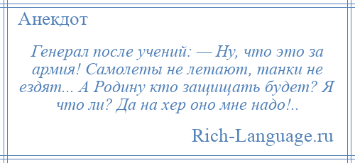 
    Генерал после учений: — Ну, что это за армия! Самолеты не летают, танки не ездят... А Родину кто защищать будет? Я что ли? Да на хер оно мне надо!..