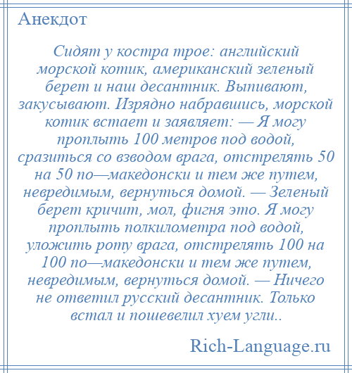 
    Сидят у костра трое: английский морской котик, американский зеленый берет и наш десантник. Выпивают, закусывают. Изрядно набравшись, морской котик встает и заявляет: — Я могу проплыть 100 метров под водой, сразиться со взводом врага, отстрелять 50 на 50 по—македонски и тем же путем, невредимым, вернуться домой. — Зеленый берет кричит, мол, фигня это. Я могу проплыть полкилометра под водой, уложить роту врага, отстрелять 100 на 100 по—македонски и тем же путем, невредимым, вернуться домой. — Ничего не ответил русский десантник. Только встал и пошевелил хуем угли..