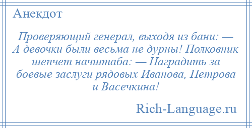 
    Проверяющий генерал, выходя из бани: — А девочки были весьма не дурны! Полковник шепчет начштаба: — Наградить за боевые заслуги рядовых Иванова, Петрова и Васечкина!