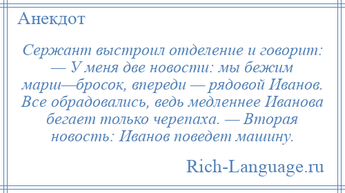 
    Сержант выстроил отделение и говорит: — У меня две новости: мы бежим марш—бросок, впереди — рядовой Иванов. Все обрадовались, ведь медленнее Иванова бегает только черепаха. — Вторая новость: Иванов поведет машину.