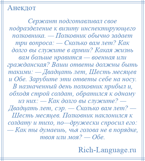 
    Сержант подготавливал свое подразделение к визиту инспектирующего полковника. — Полковник обычно задает три вопроса: — Сколько вам лет? Как долго вы служите в армии? Какая жизнь вам больше нравится — военная или гражданская? Ваши ответы должны быть такими: — Двадцать лет, Шесть месяцев и Обе. Зарубите эти ответы себе на носу. В назначенный день полковник прибыл и, обходя строй солдат, обратился к одному из них: — Как долго вы служите? — Двадцать лет, сэр. — Сколько вам лет? — Шесть месяцев. Полковник наклонился к солдату и тихо, по—дружески спросил его: — Как ты думаешь, чья голова не в порядке, твоя или моя? — Обе.