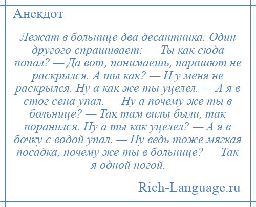 
    Лежат в больнице два десантника. Один другого спрашивает: — Ты как сюда попал? — Да вот, понимаешь, парашют не раскрылся. А ты как? — И у меня не раскрылся. Ну а как же ты уцелел. — А я в стог сена упал. — Ну а почему же ты в больнице? — Так там вилы были, так поранился. Ну а ты как уцелел? — А я в бочку с водой упал. — Ну ведь тоже мягкая посадка, почему же ты в больнице? — Так я одной ногой.