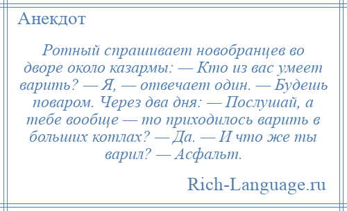 
    Ротный спрашивает новобранцев во дворе около казармы: — Кто из вас умеет варить? — Я, — отвечает один. — Будешь поваром. Через два дня: — Послушай, а тебе вообще — то приходилось варить в больших котлах? — Да. — И что же ты варил? — Асфальт.