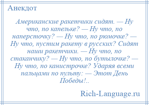 
    Американские ракетчики сидят. — Ну что, по капельке? — Ну что, по наперсточку? — Ну что, по рюмочке? — Ну что, пустим ракету в русских? Сидят наши ракетчики. — Ну что, по стаканчику? — Ну что, по бутылочке? — Ну что, по канистрочке? Ударяя всеми пальцами по пульту: — Этот День Победы!..