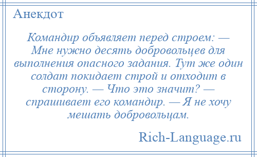 
    Командир объявляет перед строем: — Мне нужно десять добровольцев для выполнения опасного задания. Тут же один солдат покидает строй и отходит в сторону. — Что это значит? — спрашивает его командир. — Я не хочу мешать добровольцам.